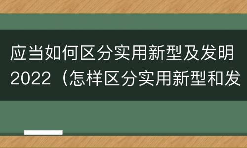 应当如何区分实用新型及发明2022（怎样区分实用新型和发明专利）
