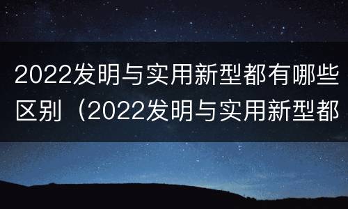 2022发明与实用新型都有哪些区别（2022发明与实用新型都有哪些区别和联系）