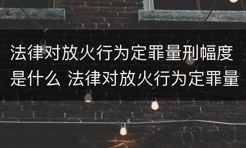 法律对放火行为定罪量刑幅度是什么 法律对放火行为定罪量刑幅度是什么规定