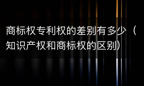 商标权专利权的差别有多少（知识产权和商标权的区别）