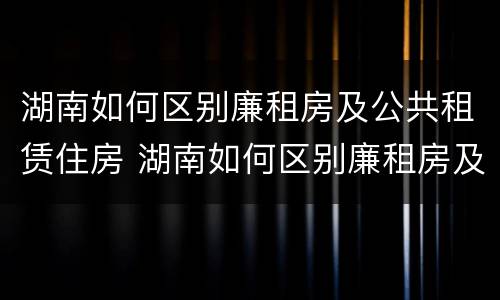 湖南如何区别廉租房及公共租赁住房 湖南如何区别廉租房及公共租赁住房呢