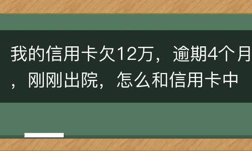 我的信用卡欠12万，逾期4个月，刚刚出院，怎么和信用卡中心解决