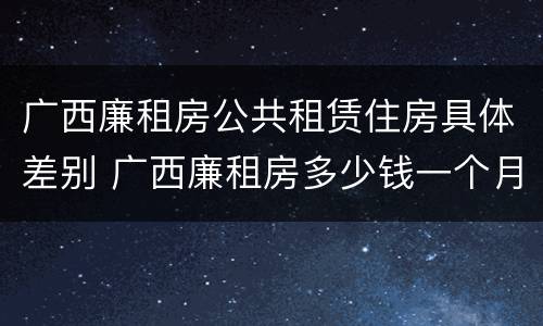 广西廉租房公共租赁住房具体差别 广西廉租房多少钱一个月