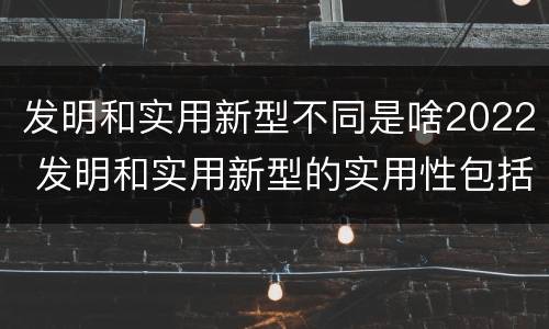 发明和实用新型不同是啥2022 发明和实用新型的实用性包括