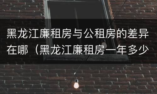 黑龙江廉租房与公租房的差异在哪（黑龙江廉租房一年多少钱）
