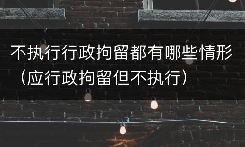 不执行行政拘留都有哪些情形（应行政拘留但不执行）