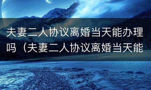 夫妻二人协议离婚当天能办理吗（夫妻二人协议离婚当天能办理吗要多久）