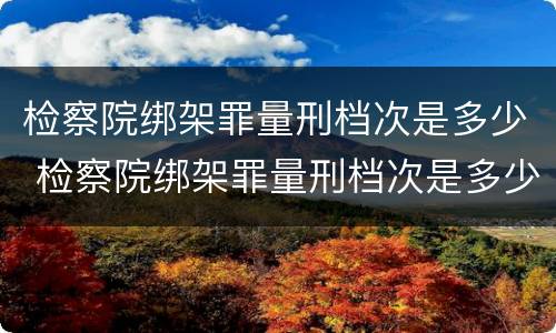 检察院绑架罪量刑档次是多少 检察院绑架罪量刑档次是多少级