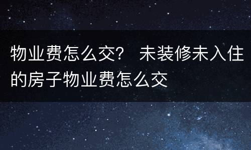 物业费怎么交？ 未装修未入住的房子物业费怎么交
