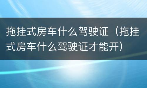 拖挂式房车什么驾驶证(拖挂式房车什么驾驶证才能开) 拖挂式房车什么驾驶证(拖挂式房车什么驾驶证才能开)