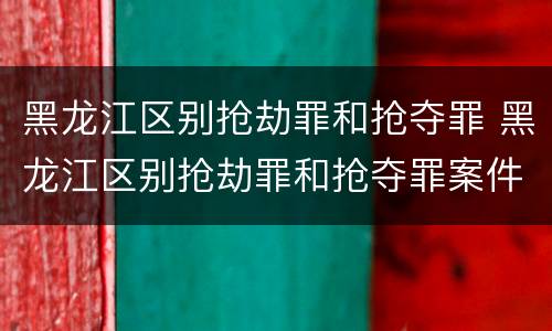 黑龙江区别抢劫罪和抢夺罪 黑龙江区别抢劫罪和抢夺罪案件