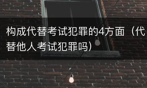 构成代替考试犯罪的4方面（代替他人考试犯罪吗）