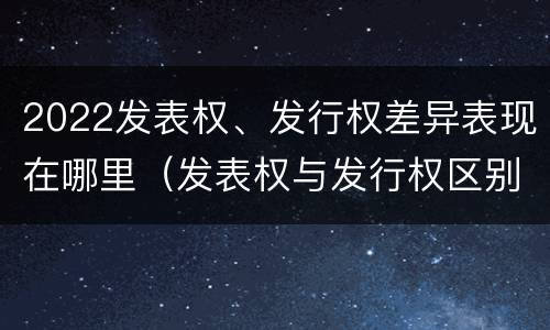 2022发表权、发行权差异表现在哪里（发表权与发行权区别）