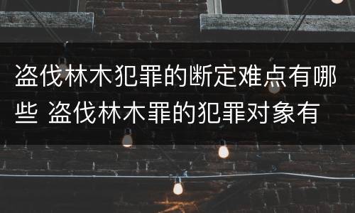 盗伐林木犯罪的断定难点有哪些 盗伐林木罪的犯罪对象有