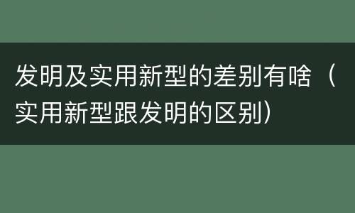 发明及实用新型的差别有啥（实用新型跟发明的区别）
