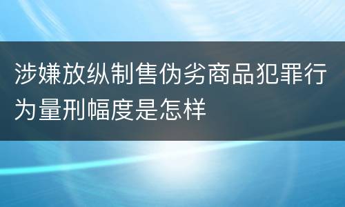 涉嫌放纵制售伪劣商品犯罪行为量刑幅度是怎样