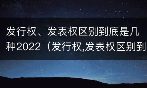 发行权、发表权区别到底是几种2022（发行权,发表权区别到底是几种2022年的）
