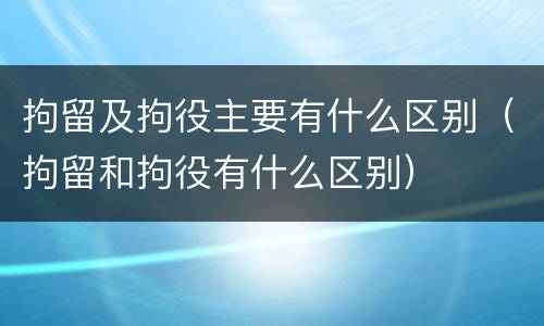 拘留及拘役主要有什么区别（拘留和拘役有什么区别）