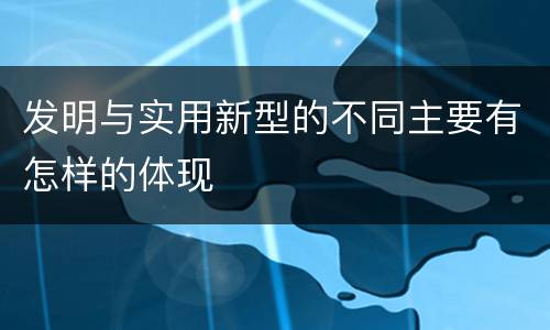 发明与实用新型的不同主要有怎样的体现