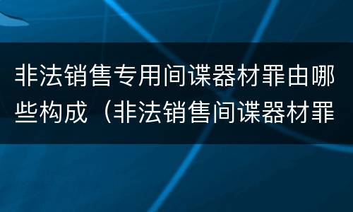 非法销售专用间谍器材罪由哪些构成（非法销售间谍器材罪情节严重）