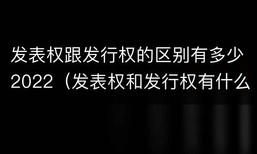 发表权跟发行权的区别有多少2022（发表权和发行权有什么区别）