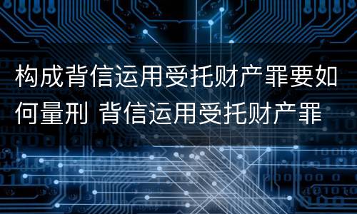 构成背信运用受托财产罪要如何量刑 背信运用受托财产罪 量刑