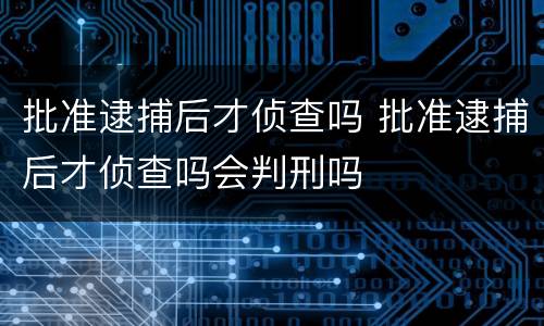 批准逮捕后才侦查吗 批准逮捕后才侦查吗会判刑吗
