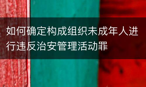 如何确定构成组织未成年人进行违反治安管理活动罪
