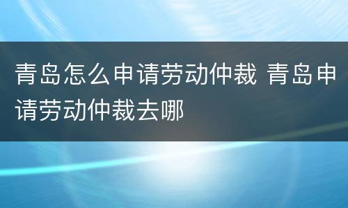 青岛怎么申请劳动仲裁 青岛申请劳动仲裁去哪