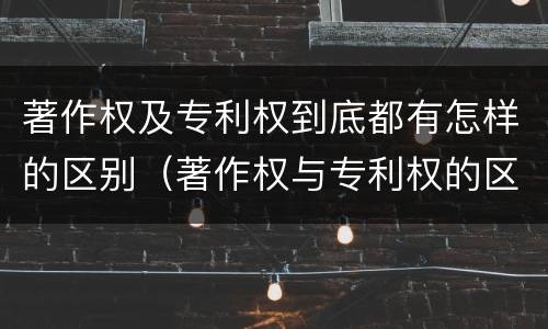 著作权及专利权到底都有怎样的区别（著作权与专利权的区别有哪些）