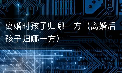 离婚时孩子归哪一方（离婚后孩子归哪一方）
