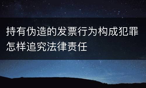 持有伪造的发票行为构成犯罪怎样追究法律责任