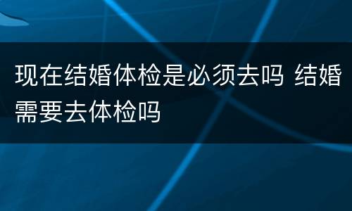 现在结婚体检是必须去吗 结婚需要去体检吗
