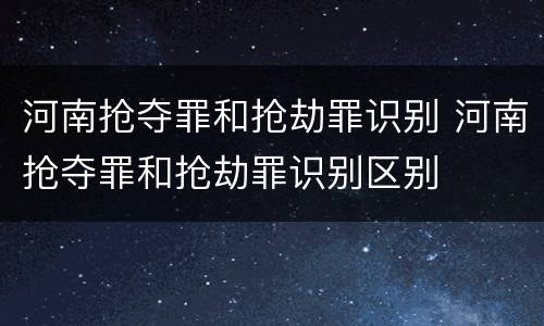 河南抢夺罪和抢劫罪识别 河南抢夺罪和抢劫罪识别区别