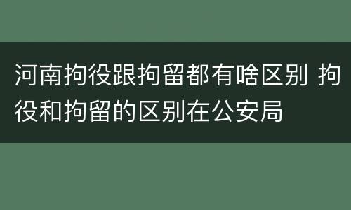 河南拘役跟拘留都有啥区别 拘役和拘留的区别在公安局