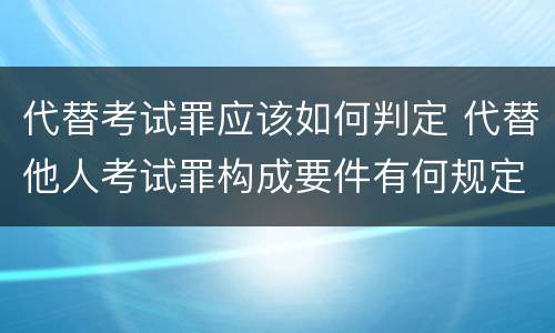 代替考试罪应该如何判定 代替他人考试罪构成要件有何规定