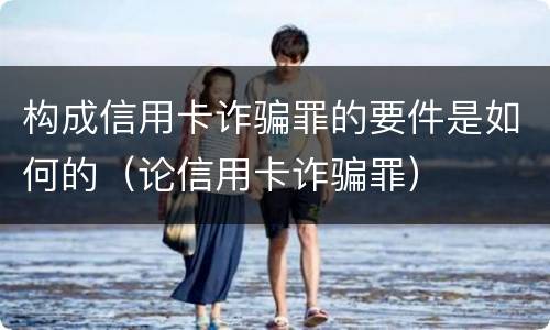 构成信用卡诈骗罪的要件是如何的（论信用卡诈骗罪）