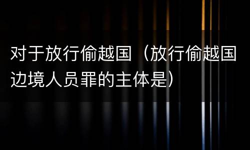 对于放行偷越国（放行偷越国边境人员罪的主体是）