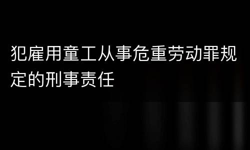 犯雇用童工从事危重劳动罪规定的刑事责任