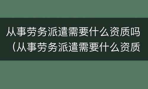 从事劳务派遣需要什么资质吗（从事劳务派遣需要什么资质吗）