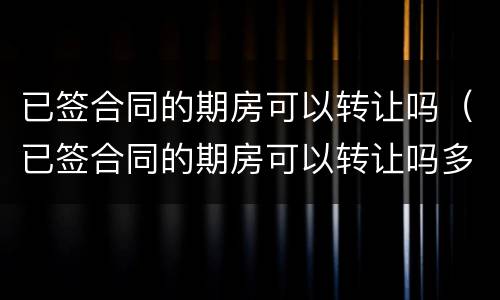 已签合同的期房可以转让吗（已签合同的期房可以转让吗多少钱）