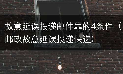 故意延误投递邮件罪的4条件（邮政故意延误投递快递）