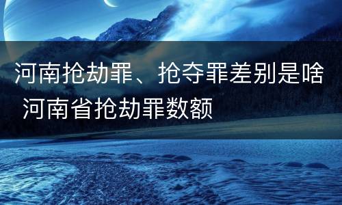 河南抢劫罪、抢夺罪差别是啥 河南省抢劫罪数额