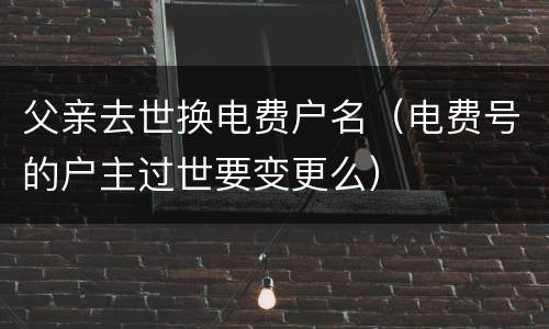 父亲去世换电费户名（电费号的户主过世要变更么）