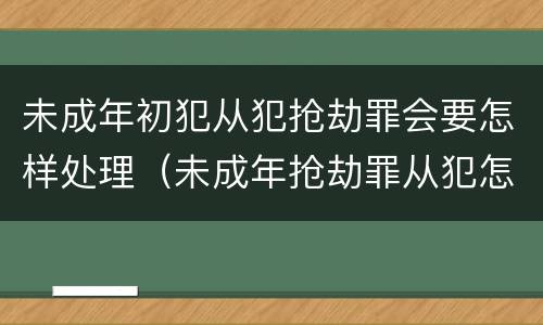 未成年初犯从犯抢劫罪会要怎样处理（未成年抢劫罪从犯怎么判刑）