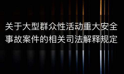 关于大型群众性活动重大安全事故案件的相关司法解释规定重要内容是什么
