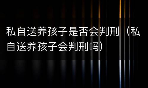 私自送养孩子是否会判刑（私自送养孩子会判刑吗）