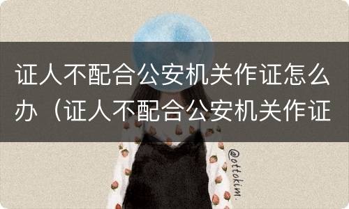 证人不配合公安机关作证怎么办（证人不配合公安机关作证怎么办）