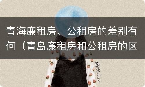 青海廉租房、公租房的差别有何（青岛廉租房和公租房的区别）