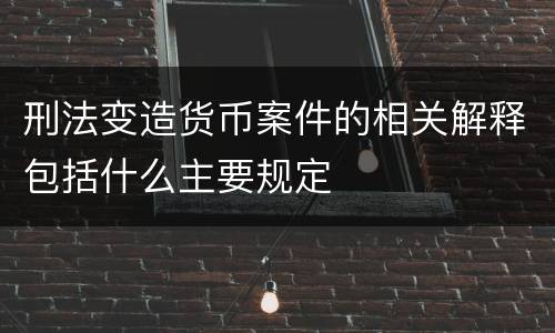 刑法变造货币案件的相关解释包括什么主要规定